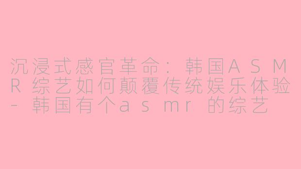 沉浸式感官革命：韩国ASMR综艺如何颠覆传统娱乐体验-韩国有个asmr的综艺