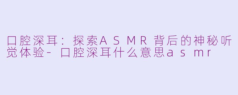口腔深耳：探索ASMR背后的神秘听觉体验-口腔深耳什么意思asmr