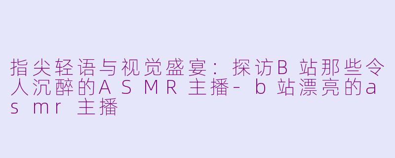 指尖轻语与视觉盛宴：探访B站那些令人沉醉的ASMR主播-b站漂亮的asmr主播