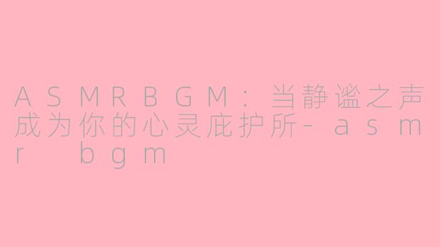 ASMRBGM：当静谧之声成为你的心灵庇护所-asmr bgm