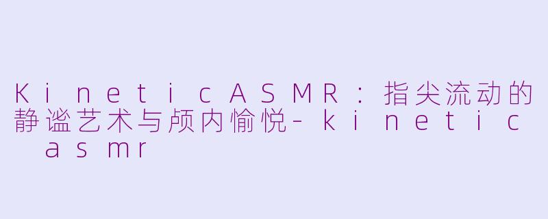 KineticASMR：指尖流动的静谧艺术与颅内愉悦-kinetic asmr