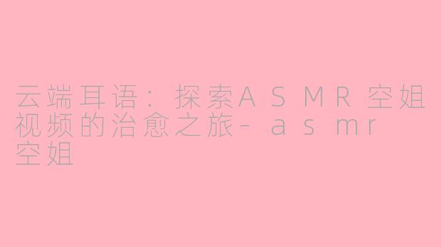 云端耳语：探索ASMR空姐视频的治愈之旅-asmr 空姐