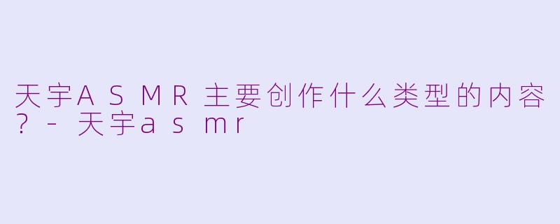 天宇ASMR主要创作什么类型的内容？-天宇asmr
