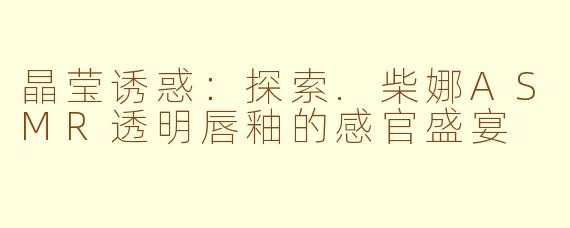 晶莹诱惑：探索.柴娜ASMR透明唇釉的感官盛宴
