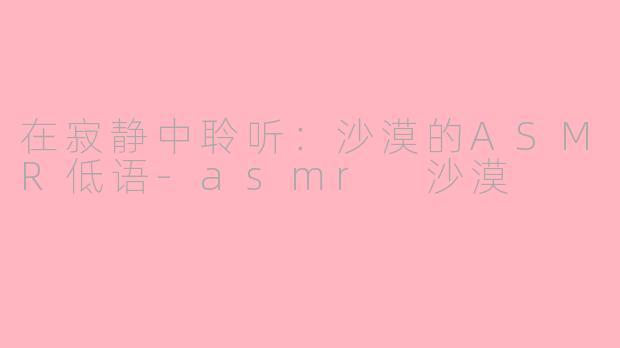 在寂静中聆听：沙漠的ASMR低语-asmr 沙漠