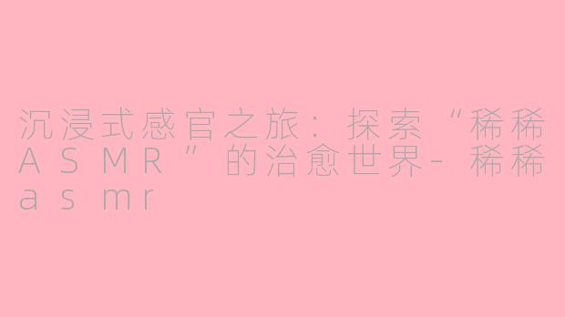 沉浸式感官之旅：探索“稀稀ASMR”的治愈世界-稀稀asmr