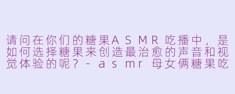 请问在你们的糖果ASMR吃播中，是如何选择糖果来创造最治愈的声音和视觉体验的呢？-asmr母女俩糖果吃播