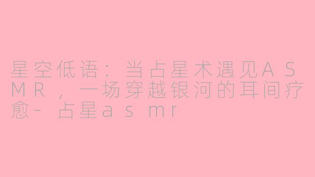 星空低语：当占星术遇见ASMR，一场穿越银河的耳间疗愈-占星asmr