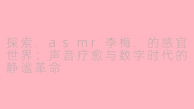探索.asmr李梅.的感官世界：声音疗愈与数字时代的静谧革命