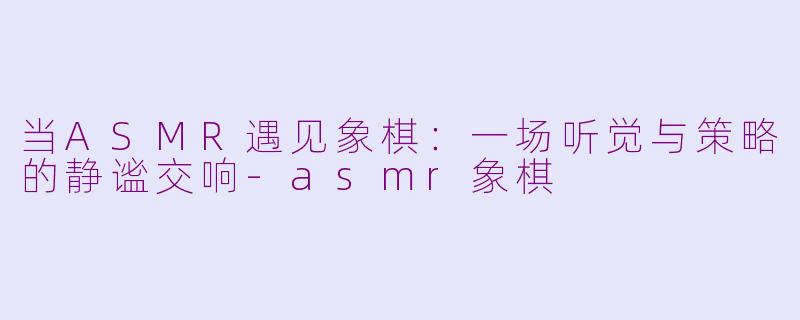 当ASMR遇见象棋：一场听觉与策略的静谧交响-asmr象棋