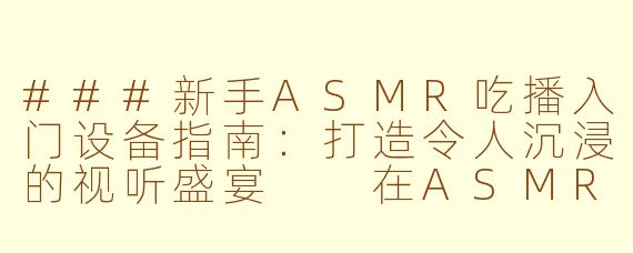 ###新手ASMR吃播入门设备指南：打造令人沉浸的视听盛宴

在ASMR（自发性知觉经络反应）吃播的世界里，细腻的声音和视觉体验是吸引观众的关键。无论是咀嚼食物的清脆声、轻声细语的互动，还是诱人的美食展示，合适的设备能帮助你打造出专业级的沉浸式内容。如果你刚入门，不知从何开始，别担心！本文将为你推荐一套性价比高、易于上手的ASMR吃播设备清单，涵盖录音、摄像、灯光和配件，助你快速起步，无需昂贵投资就能创造出令人放松的视听体验。

####ASMR吃播新手必看：入门设备清单，轻松打造治愈系吃播频道

####