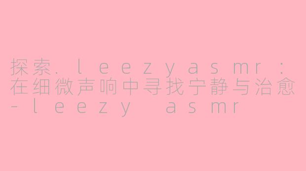 探索.leezyasmr：在细微声响中寻找宁静与治愈-leezy asmr
