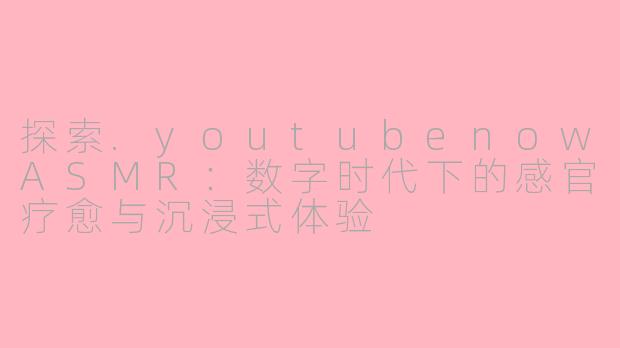 探索.youtubenowASMR：数字时代下的感官疗愈与沉浸式体验