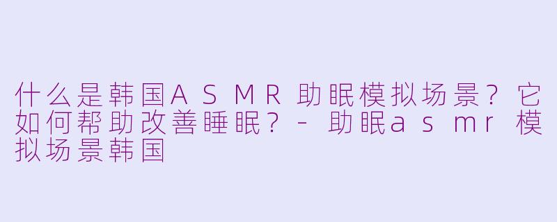 什么是韩国ASMR助眠模拟场景?它如何帮助改善睡眠?