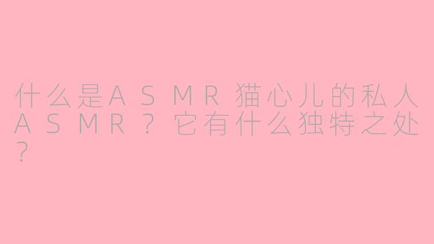 什么是ASMR猫心儿的私人ASMR?它有什么独特之处?