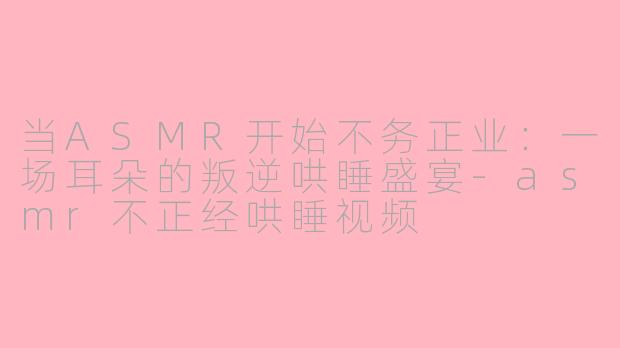 当ASMR开始不务正业：一场耳朵的叛逆哄睡盛宴-asmr不正经哄睡视频