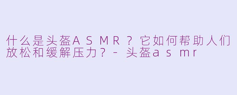 什么是头盔ASMR？它如何帮助人们放松和缓解压力？-头盔asmr
