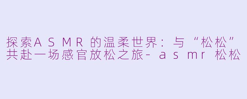 探索ASMR的温柔世界：与“松松”共赴一场感官放松之旅-asmr松松