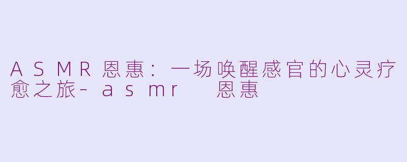 ASMR恩惠：一场唤醒感官的心灵疗愈之旅-asmr 恩惠