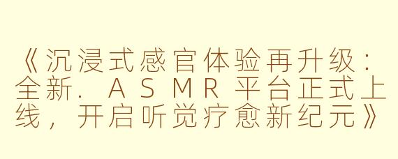 《沉浸式感官体验再升级：全新.ASMR平台正式上线，开启听觉疗愈新纪元》