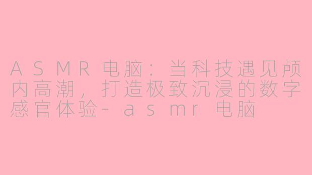 ASMR电脑：当科技遇见颅内高潮，打造极致沉浸的数字感官体验-asmr电脑