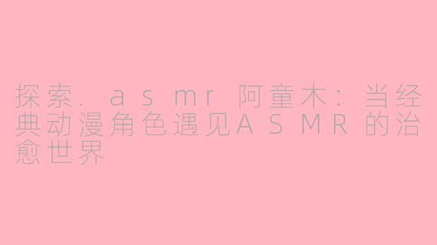 探索.asmr阿童木：当经典动漫角色遇见ASMR的治愈世界
