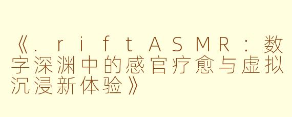 《.riftASMR：数字深渊中的感官疗愈与虚拟沉浸新体验》