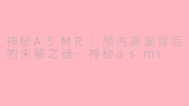 神秘ASMR：颅内高潮背后的未解之谜-神秘asmr