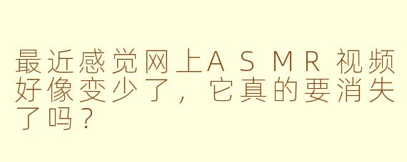 最近感觉网上ASMR视频好像变少了,它真的要消失了吗?