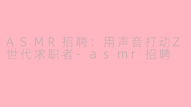 ASMR招聘：用声音打动Z世代求职者-asmr招聘