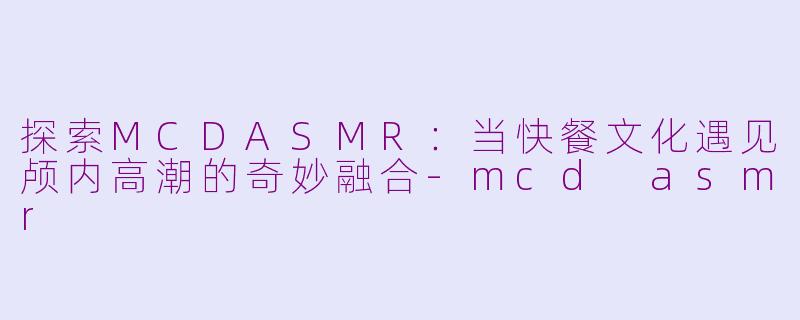 探索MCDASMR：当快餐文化遇见颅内高潮的奇妙融合-mcd asmr