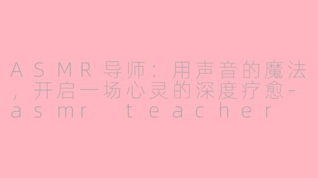ASMR导师：用声音的魔法，开启一场心灵的深度疗愈-asmr teacher