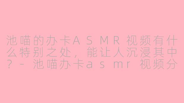 池喵的办卡ASMR视频有什么特别之处，能让人沉浸其中？-池喵办卡asmr视频分享