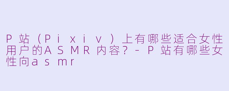P站（Pixiv）上有哪些适合女性用户的ASMR内容？-P站有哪些女性向asmr