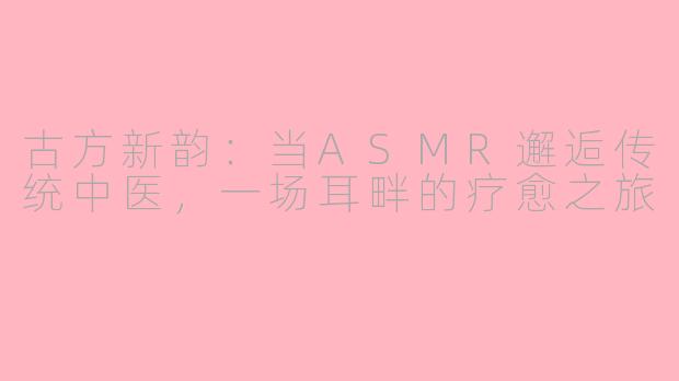 古方新韵：当ASMR邂逅传统中医，一场耳畔的疗愈之旅