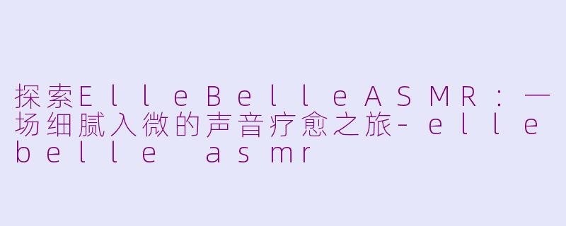 探索ElleBelleASMR：一场细腻入微的声音疗愈之旅-ellebelle asmr