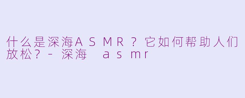 什么是深海ASMR？它如何帮助人们放松？-深海 asmr