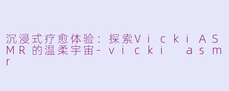 沉浸式疗愈体验：探索VickiASMR的温柔宇宙-vicki asmr