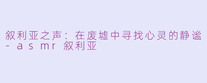 叙利亚之声：在废墟中寻找心灵的静谧-asmr叙利亚