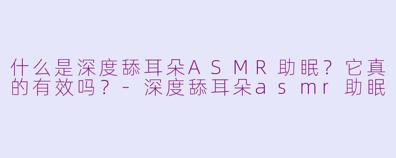 什么是深度舔耳朵ASMR助眠？它真的有效吗？-深度舔耳朵asmr助眠