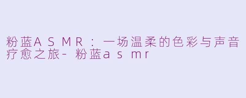 粉蓝ASMR：一场温柔的色彩与声音疗愈之旅-粉蓝asmr