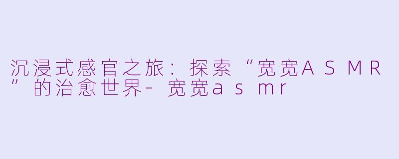 沉浸式感官之旅：探索“宽宽ASMR”的治愈世界-宽宽asmr