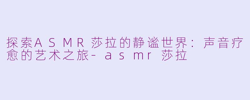 探索ASMR莎拉的静谧世界：声音疗愈的艺术之旅-asmr莎拉