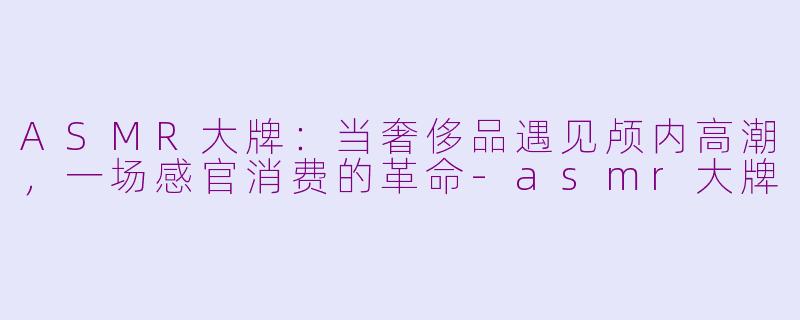 ASMR大牌：当奢侈品遇见颅内高潮，一场感官消费的革命-asmr大牌