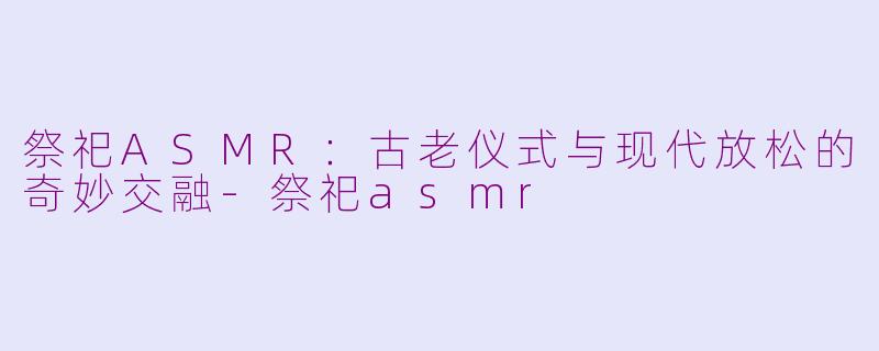 祭祀ASMR：古老仪式与现代放松的奇妙交融-祭祀asmr