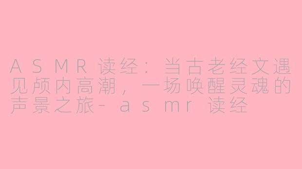 ASMR读经：当古老经文遇见颅内高潮，一场唤醒灵魂的声景之旅-asmr读经