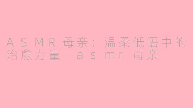 ASMR母亲：温柔低语中的治愈力量-asmr母亲
