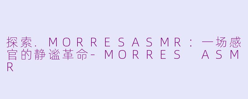探索.MORRESASMR：一场感官的静谧革命-MORRES ASMR