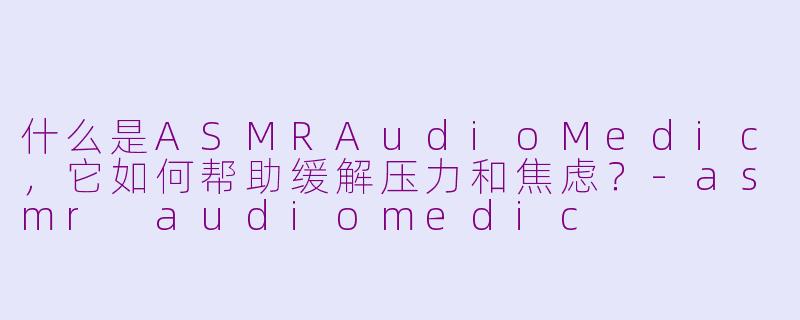 什么是ASMRAudioMedic，它如何帮助缓解压力和焦虑？-asmr audiomedic