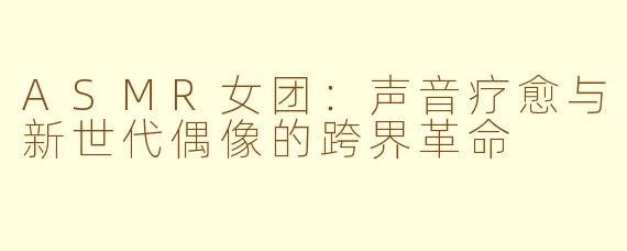 ASMR女团：声音疗愈与新世代偶像的跨界革命